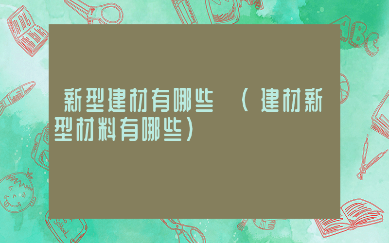 新型建材有哪些 (建材新型材料有哪些)